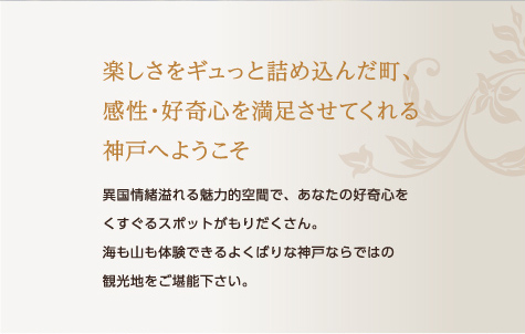 楽しさをギュっと詰め込んだ町、
感性・好奇心を満足させてくれる
神戸へようこそ