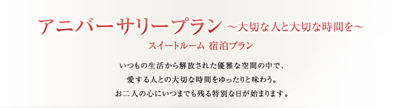 アニバーサリープラン ～大切な人と大切な時間を～
スイートルーム 宿泊プラン
いつもの生活から解放された優雅な空間の中で、
愛する人との大切な時間をゆったりと味わう。
お二人の心にいつまでも残る特別な日が始まります。