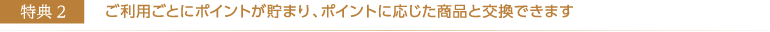 ご利用ごとにポイントが貯まり、ポイントに応じた商品と交換できます