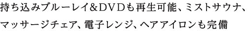 持ち込みブルーレイ&DVDも再生可能、ミストサウナ、
マッサージチェア、電子レンジ、ヘアアイロンも完備