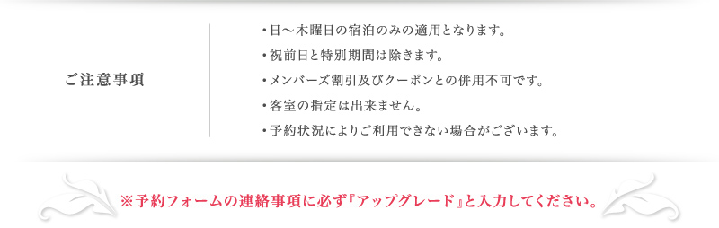 •日〜木曜日の宿泊のみの適用となります。
•特別期間は除きます。
•メンバーズ割引及びクーポンとの併用不可です。
•客室の指定は出来ません。
•予約状況によりご利用できない場合がございます。
※予約フォームの連絡事項に必ず『アップグレード』と入力してください。