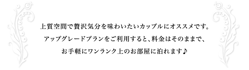 上質空間で贅沢気分を味わいたいカップルにオススメです。
アップグレードプランをご利用すると、料金はそのままで、
お手軽にワンランク上のお部屋に泊れます♪